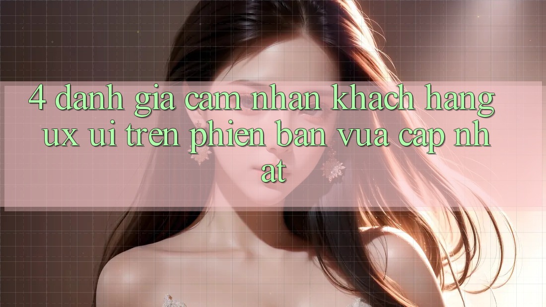 4. Đánh Giá Cảm nhận Khách hàng (UX/UI) Trên Phiên Bản Vừa cập nhật
