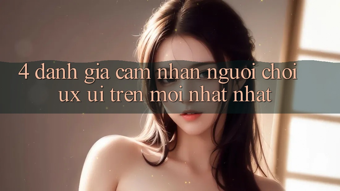 4. Đánh Giá Cảm nhận Người chơi (UX/UI) Trên Mới nhất nhất