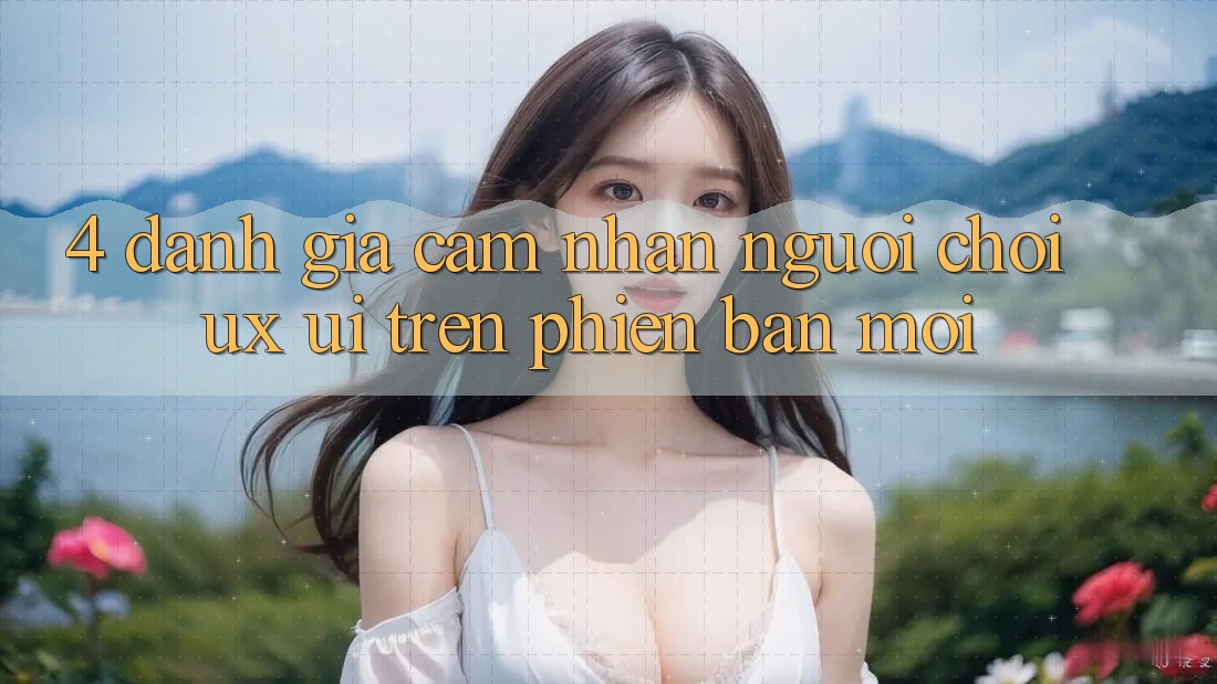 4. Đánh Giá Cảm nhận Người chơi (UX/UI) Trên Phiên Bản Mới 4. Đánh Giá Cảm nhận Người chơi (UX/UI) Trên Phiên Bản Mới