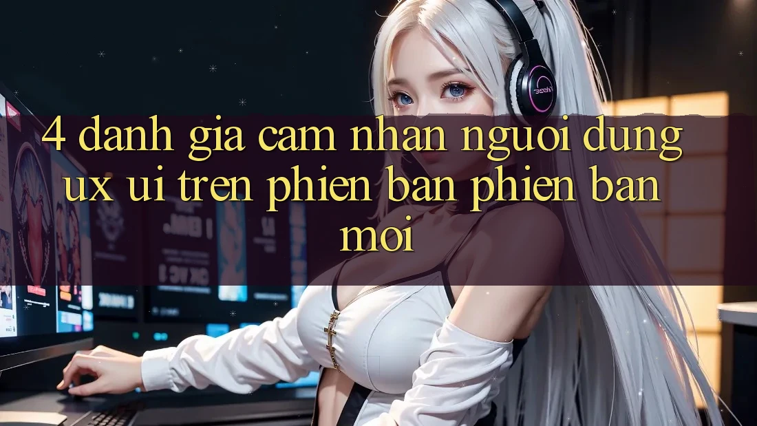 4. Đánh Giá Cảm nhận Người Dùng (UX/UI) Trên Phiên Bản Phiên bản mới 4. Đánh Giá Cảm nhận Người Dùng (UX/UI) Trên Phiên Bản Phiên bản mới