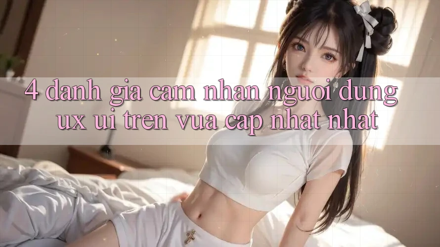 4. Đánh Giá Cảm nhận Người Dùng (UX/UI) Trên Vừa cập nhật nhất