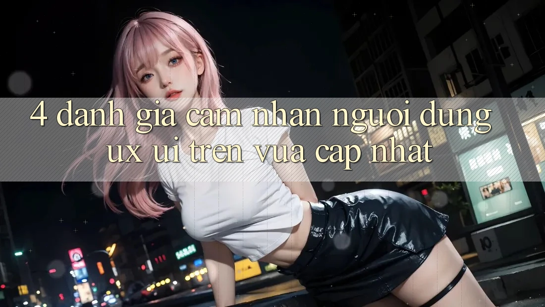 4. Đánh Giá Cảm nhận Người Dùng (UX/UI) Trên Vừa cập nhật