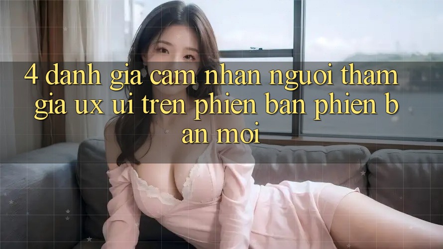 4. Đánh Giá Cảm nhận Người tham gia (UX/UI) Trên Phiên Bản Phiên bản mới