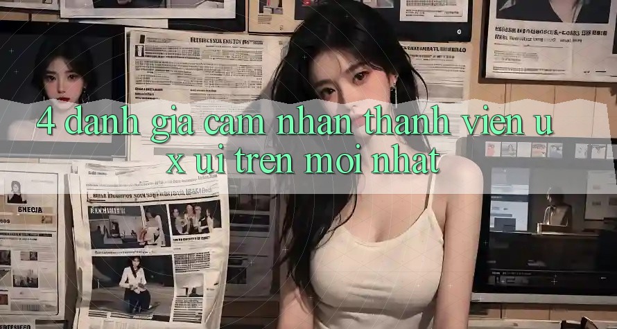 4. Đánh Giá Cảm nhận Thành viên (UX/UI) Trên Mới nhất