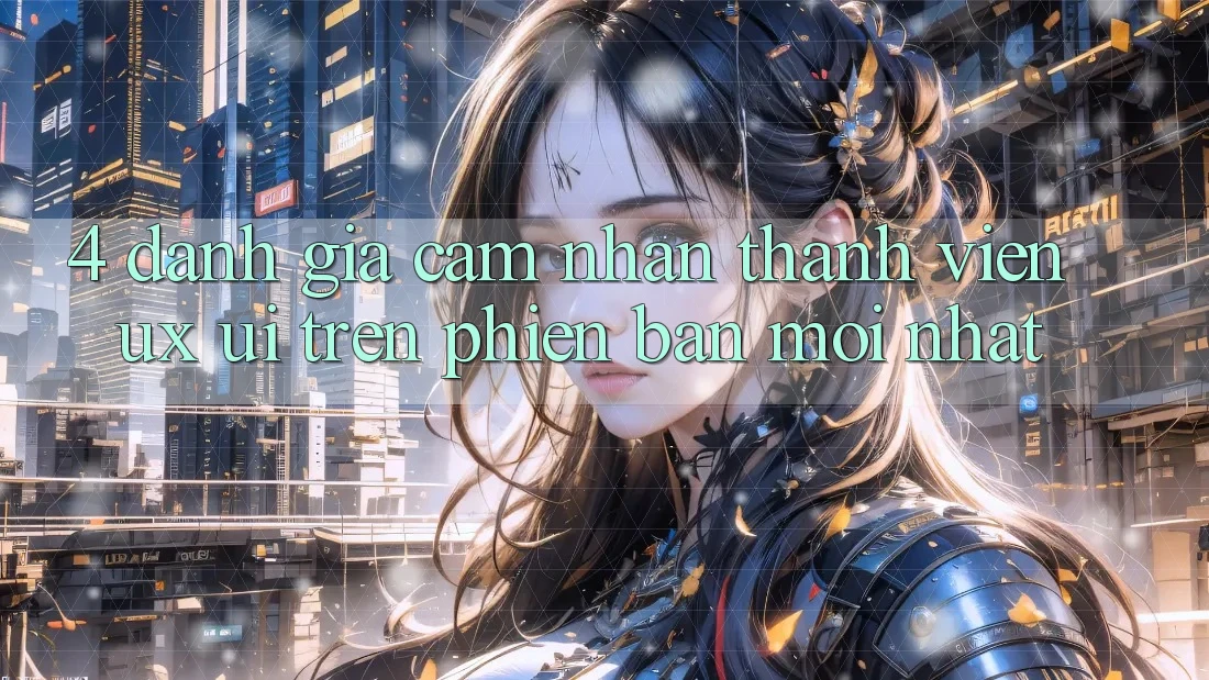 4. Đánh Giá Cảm nhận Thành viên (UX/UI) Trên Phiên Bản Mới nhất