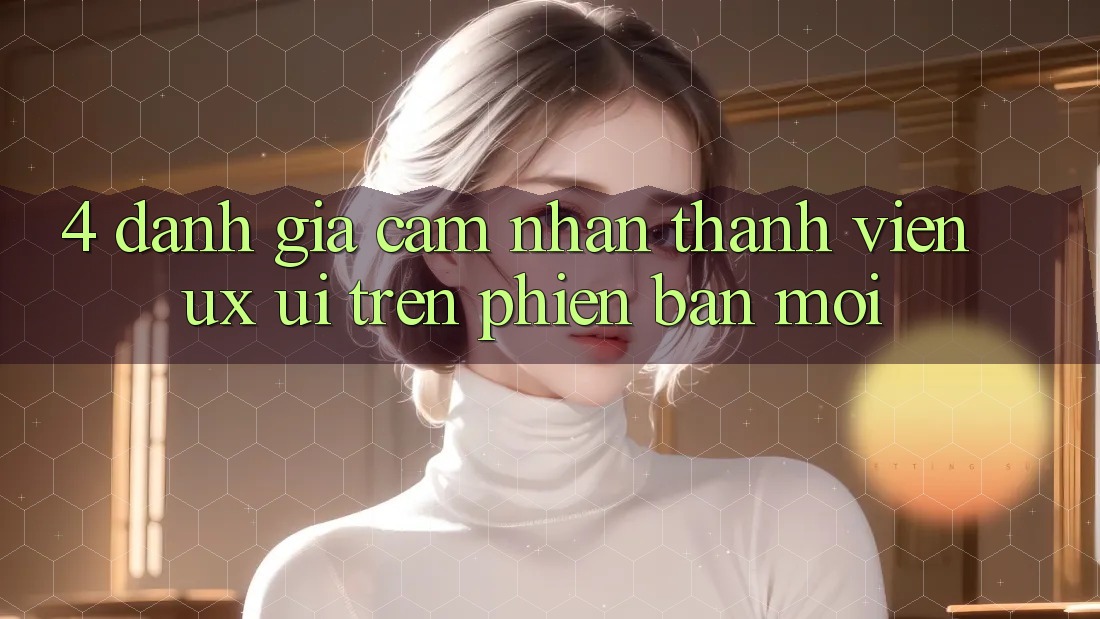 4. Đánh Giá Cảm nhận Thành viên (UX/UI) Trên Phiên Bản Mới 4. Đánh Giá Cảm nhận Thành viên (UX/UI) Trên Phiên Bản Mới
