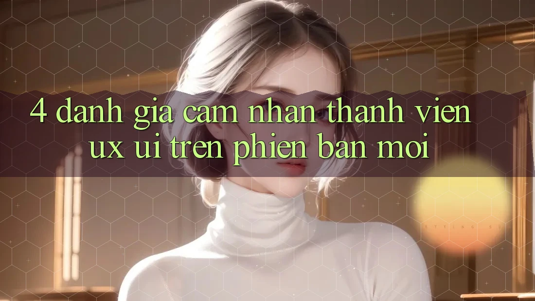 4. Đánh Giá Cảm nhận Thành viên (UX/UI) Trên Phiên Bản Mới
