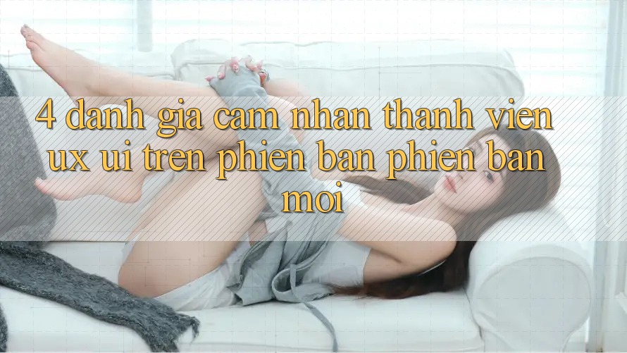 4. Đánh Giá Cảm nhận Thành viên (UX/UI) Trên Phiên Bản Phiên bản mới 4. Đánh Giá Cảm nhận Thành viên (UX/UI) Trên Phiên Bản Phiên bản mới