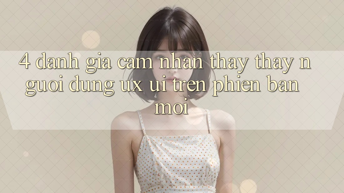 4. Đánh Giá Cảm nhận thấy thấy Người Dùng (UX/UI) Trên Phiên Bản Mới 4. Đánh Giá Cảm nhận thấy thấy Người Dùng (UX/UI) Trên Phiên Bản Mới