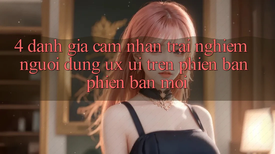 4. Đánh Giá Cảm nhận trải nghiệm Người Dùng (UX/UI) Trên Phiên Bản Phiên bản mới