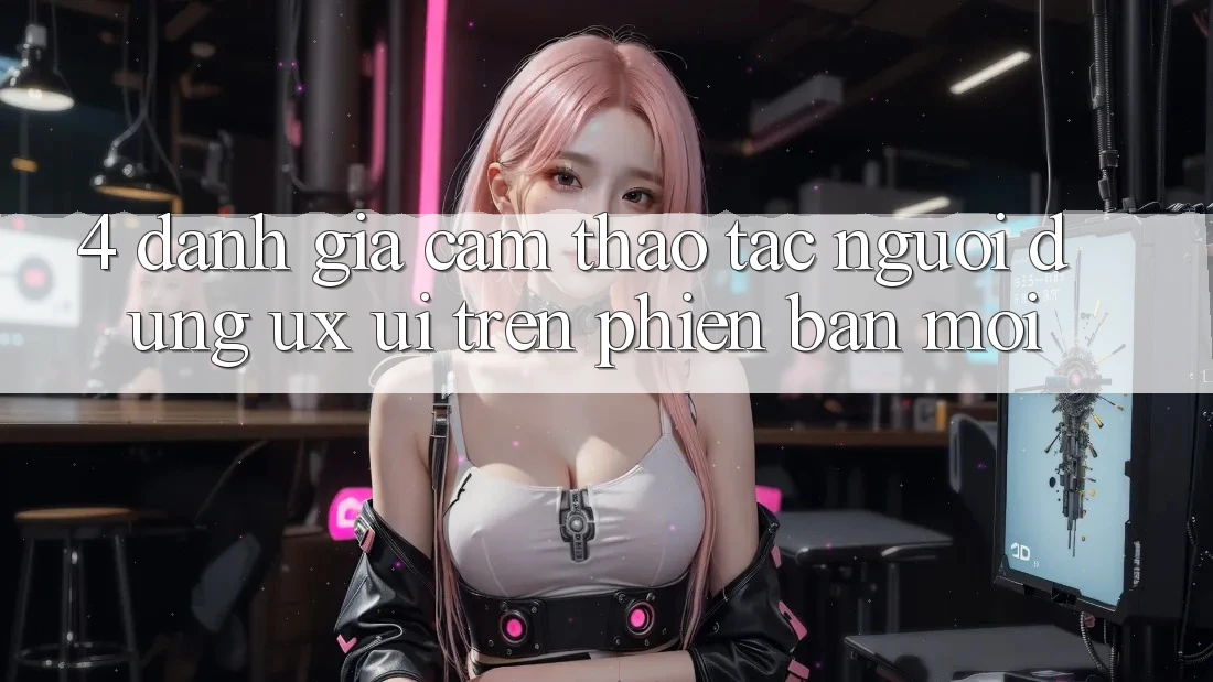 4. Đánh Giá Cảm thao tác Người Dùng (UX/UI) Trên Phiên Bản Mới
