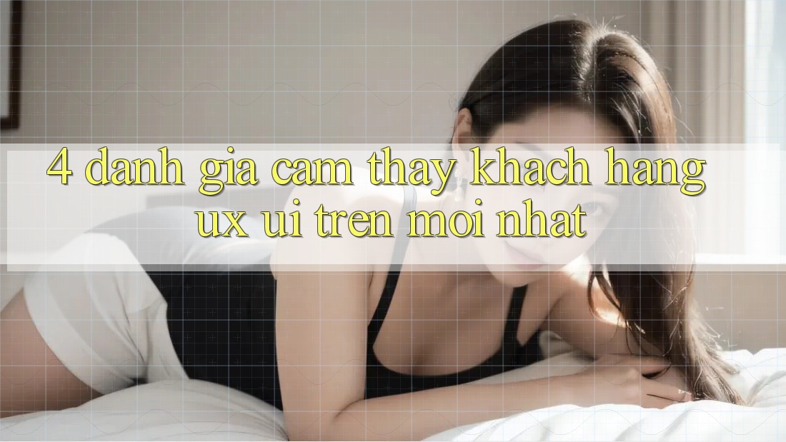4. Đánh Giá Cảm thấy Khách hàng (UX/UI) Trên Mới nhất