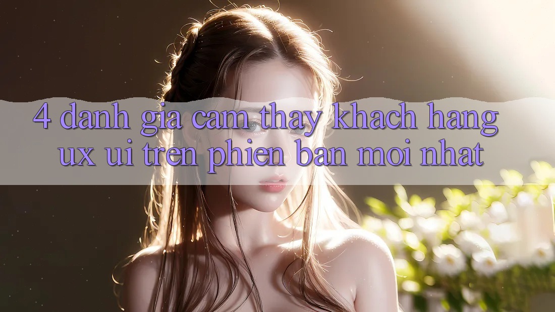 4. Đánh Giá Cảm thấy Khách hàng (UX/UI) Trên Phiên bản mới nhất 4. Đánh Giá Cảm thấy Khách hàng (UX/UI) Trên Phiên bản mới nhất