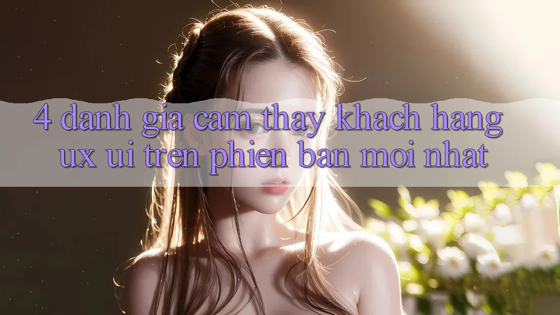 4. Đánh Giá Cảm thấy Khách hàng (UX/UI) Trên Phiên Bản Mới nhất