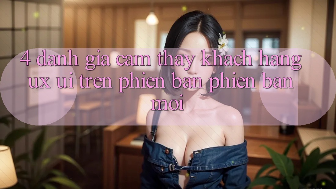4. Đánh Giá Cảm thấy Khách hàng (UX/UI) Trên Phiên Bản Phiên bản mới 4. Đánh Giá Cảm thấy Khách hàng (UX/UI) Trên Phiên Bản Phiên bản mới