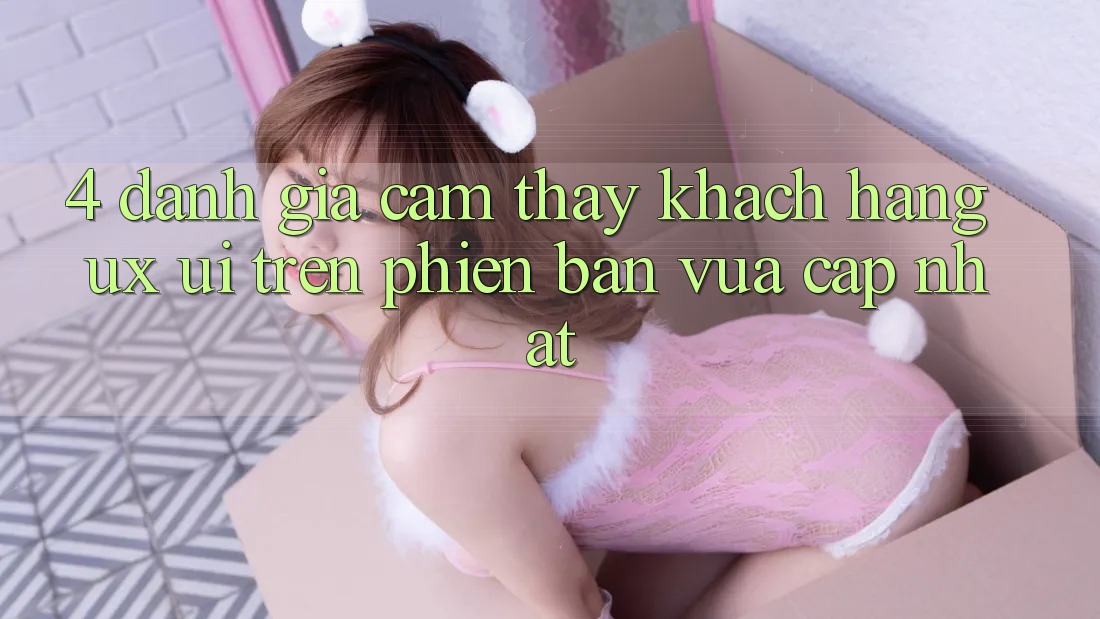4. Đánh Giá Cảm thấy Khách hàng (UX/UI) Trên Phiên Bản Vừa cập nhật
