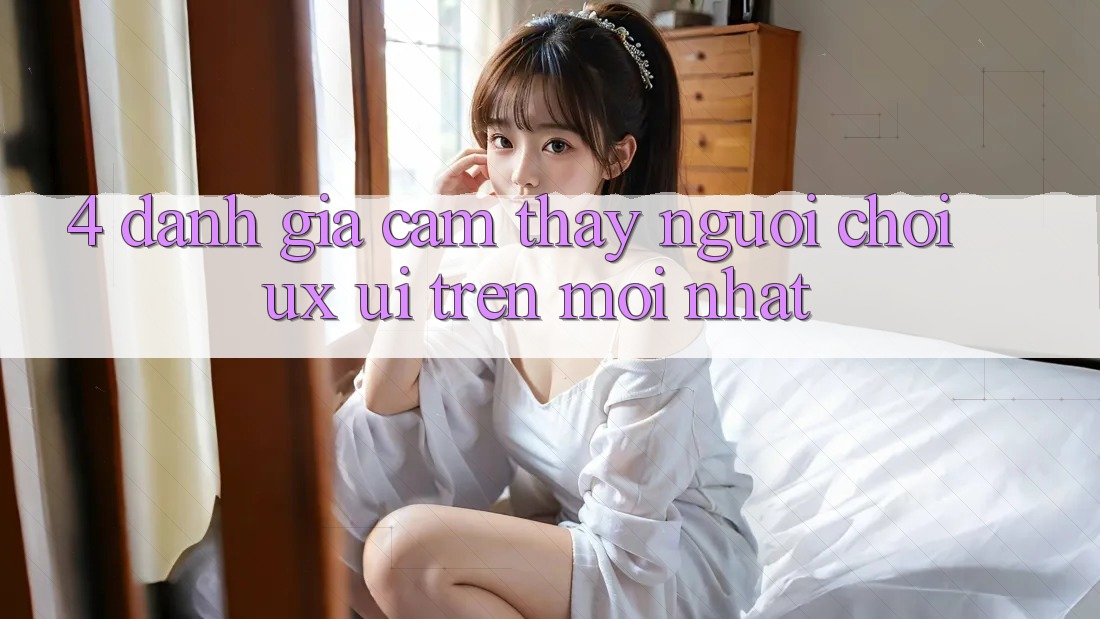 4. Đánh Giá Cảm thấy Người chơi (UX/UI) Trên Mới nhất