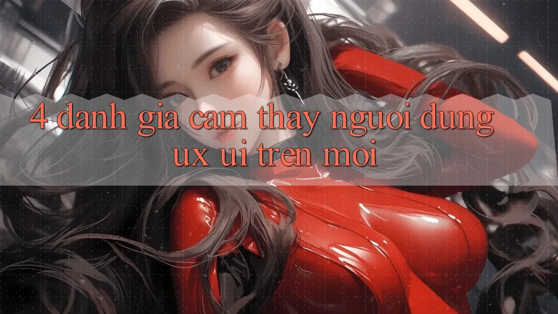 4. Đánh Giá Cảm thấy Người Dùng (UX/UI) Trên Mới 4. Đánh Giá Cảm thấy Người Dùng (UX/UI) Trên Mới