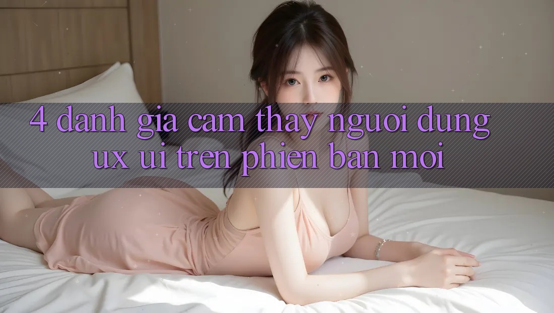 4. Đánh Giá Cảm thấy Người Dùng (UX/UI) Trên Phiên Bản Mới 4. Đánh Giá Cảm thấy Người Dùng (UX/UI) Trên Phiên Bản Mới