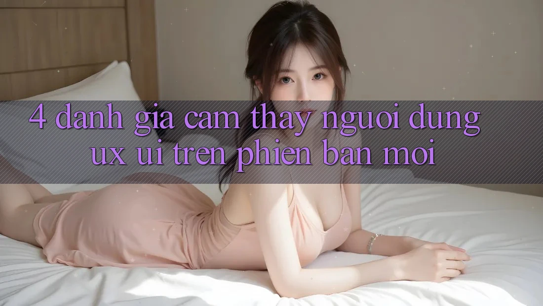 4. Đánh Giá Cảm thấy Người Dùng (UX/UI) Trên Phiên bản mới