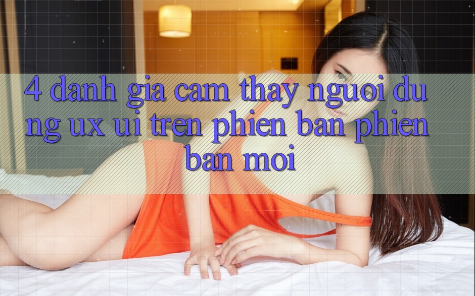 4. Đánh Giá Cảm thấy Người Dùng (UX/UI) Trên Phiên Bản Phiên bản mới