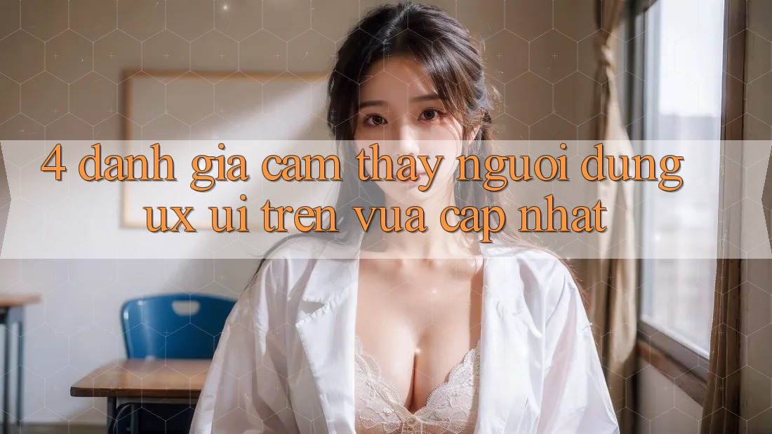 4. Đánh Giá Cảm thấy Người Dùng (UX/UI) Trên Vừa cập nhật
