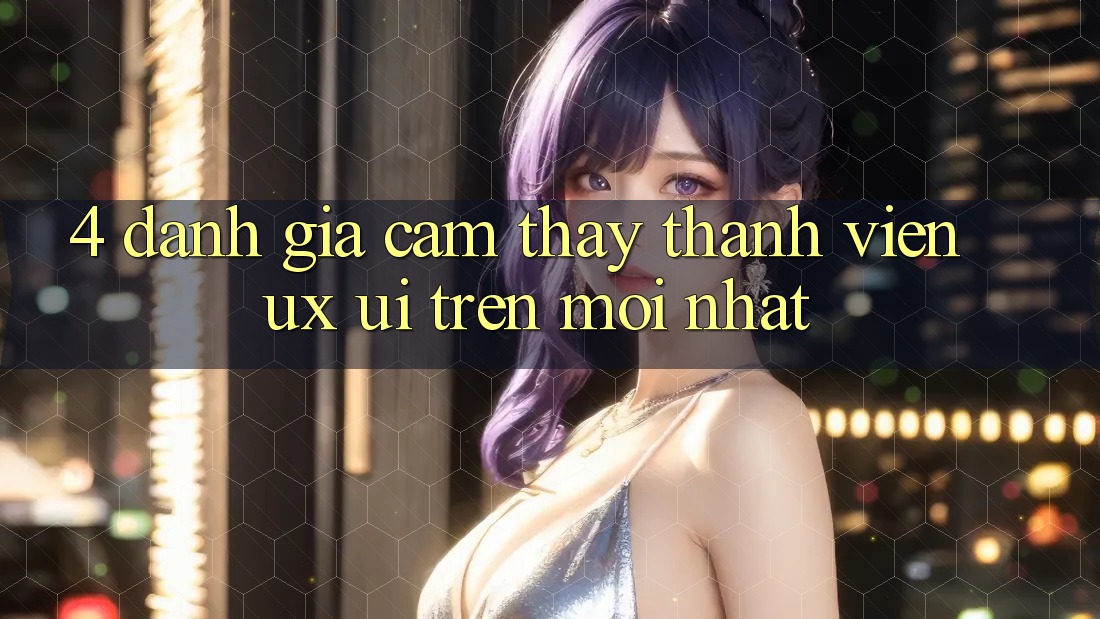 4. Đánh Giá Cảm thấy Thành viên (UX/UI) Trên Mới nhất