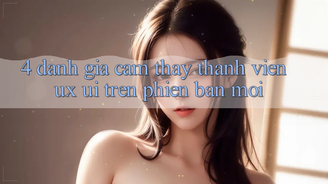 4. Đánh Giá Cảm thấy Thành viên (UX/UI) Trên Phiên Bản Mới