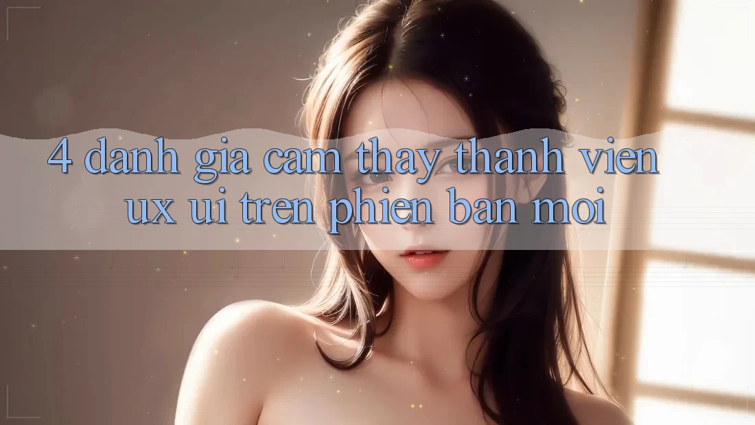 4. Đánh Giá Cảm thấy Thành viên (UX/UI) Trên Phiên Bản Mới