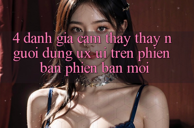 4. Đánh Giá Cảm thấy thấy Người Dùng (UX/UI) Trên Phiên Bản Phiên bản mới