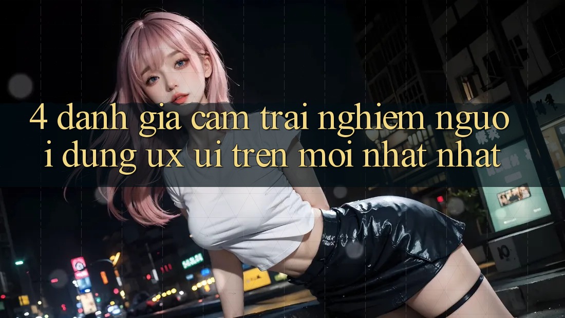 4. Đánh Giá Cảm trải nghiệm Người Dùng (UX/UI) Trên Mới nhất nhất