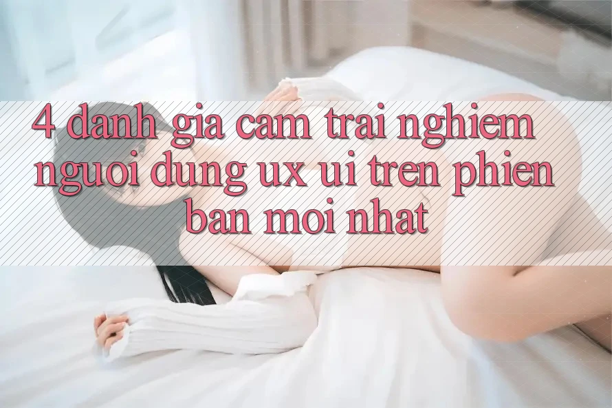 4. Đánh Giá Cảm trải nghiệm Người Dùng (UX/UI) Trên Phiên Bản Mới nhất