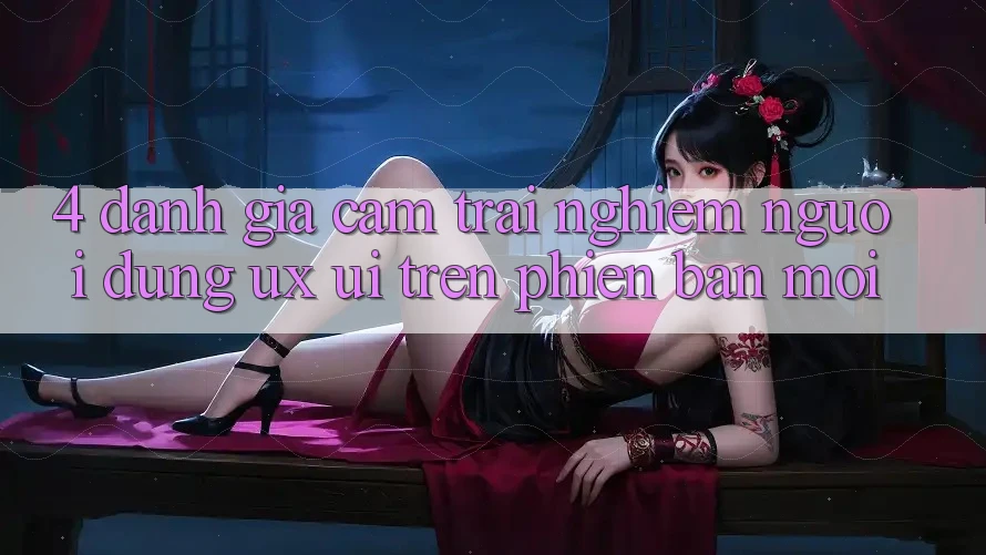 4. Đánh Giá Cảm trải nghiệm Người Dùng (UX/UI) Trên Phiên Bản Mới