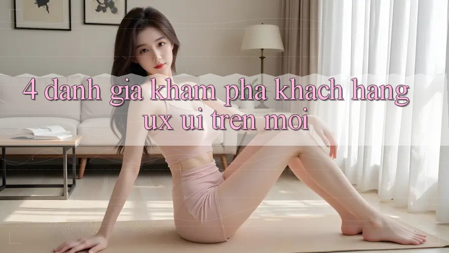 4. Đánh Giá Khám phá Khách hàng (UX/UI) Trên Mới