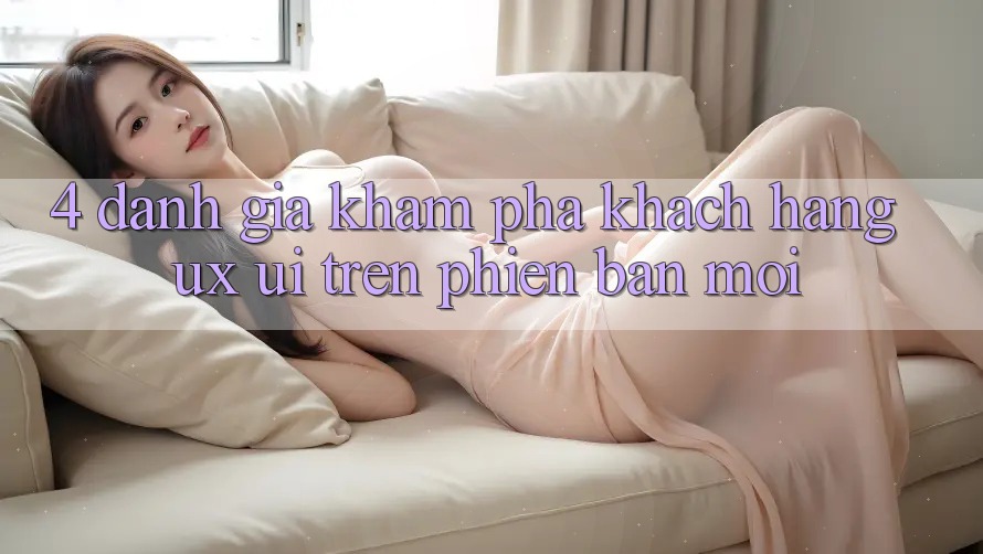 4. Đánh Giá Khám phá Khách hàng (UX/UI) Trên Phiên Bản Mới