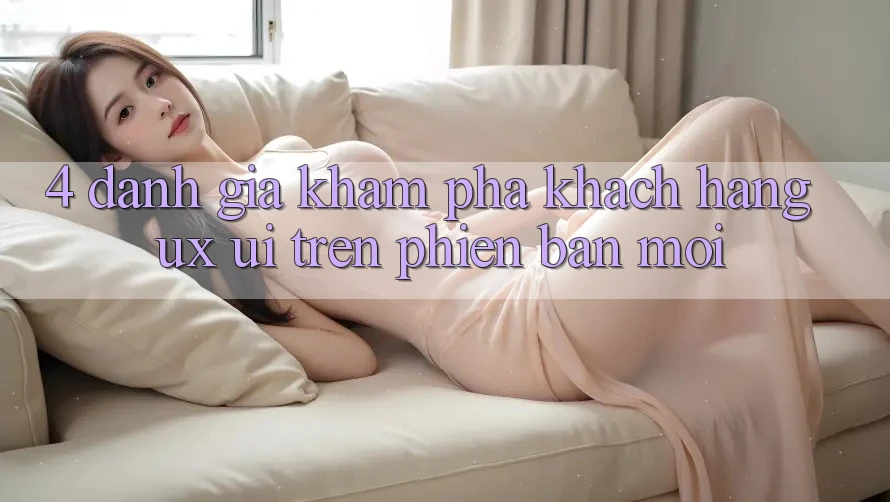 4. Đánh Giá Khám phá Khách hàng (UX/UI) Trên Phiên Bản Mới