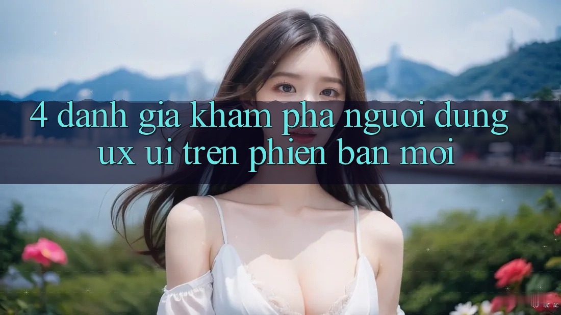 4. Đánh Giá Khám phá Người Dùng (UX/UI) Trên Phiên Bản Mới 4. Đánh Giá Khám phá Người Dùng (UX/UI) Trên Phiên Bản Mới