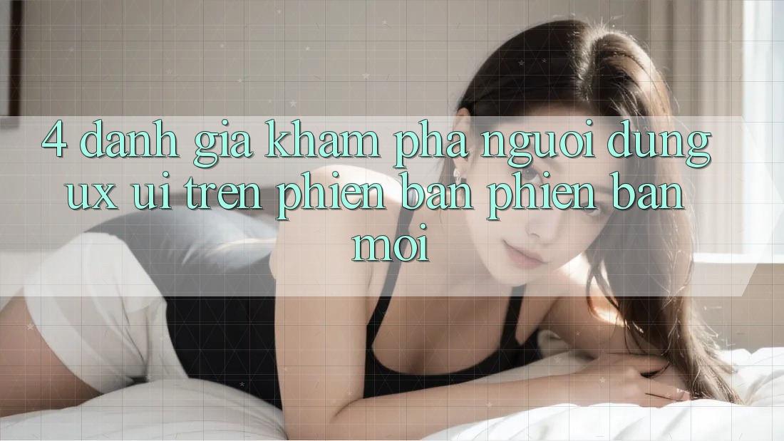 4. Đánh Giá Khám phá Người Dùng (UX/UI) Trên Phiên Bản Phiên bản mới 4. Đánh Giá Khám phá Người Dùng (UX/UI) Trên Phiên Bản Phiên bản mới