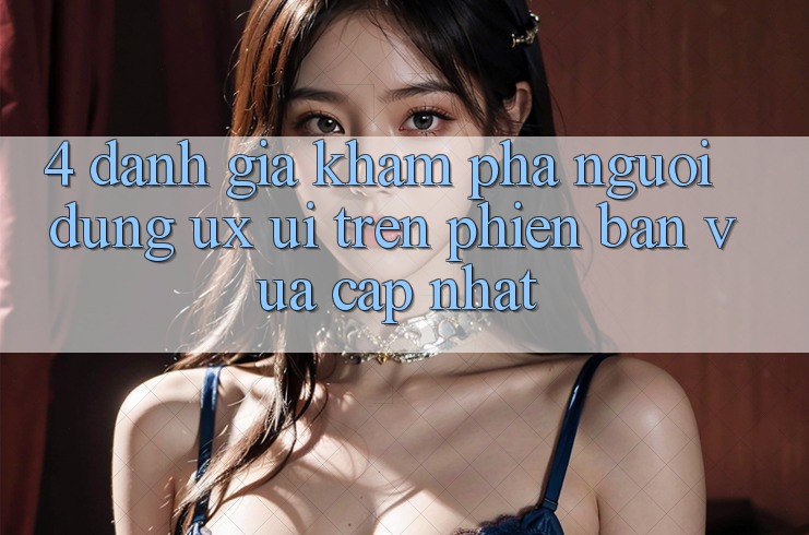 4. Đánh Giá Khám phá Người Dùng (UX/UI) Trên Phiên Bản Vừa cập nhật
