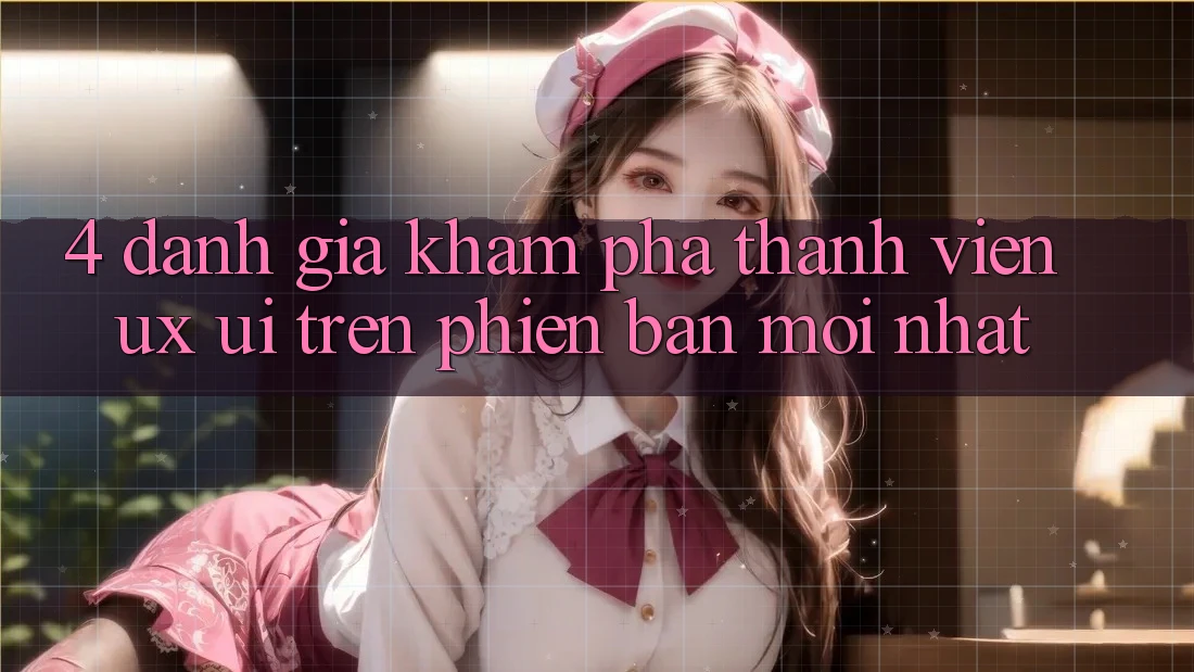 4. Đánh Giá Khám phá Thành viên (UX/UI) Trên Phiên Bản Mới nhất 4. Đánh Giá Khám phá Thành viên (UX/UI) Trên Phiên Bản Mới nhất