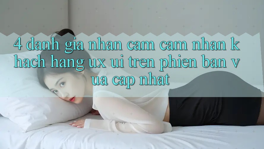 4. Đánh Giá Nhận cảm cảm nhận Khách hàng (UX/UI) Trên Phiên Bản Vừa cập nhật