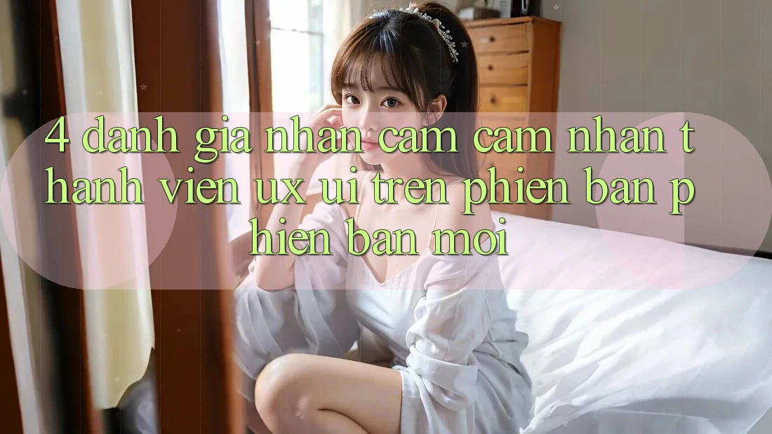 4. Đánh Giá Nhận cảm cảm nhận Thành viên (UX/UI) Trên Phiên Bản Phiên bản mới