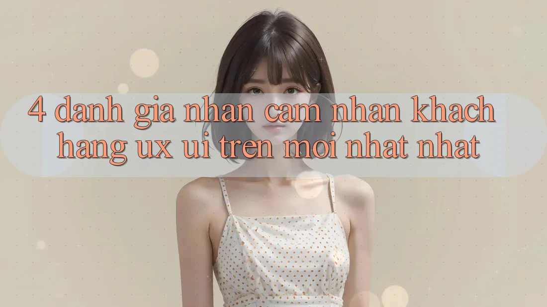 4. Đánh Giá Nhận cảm nhận Khách hàng (UX/UI) Trên Mới nhất nhất