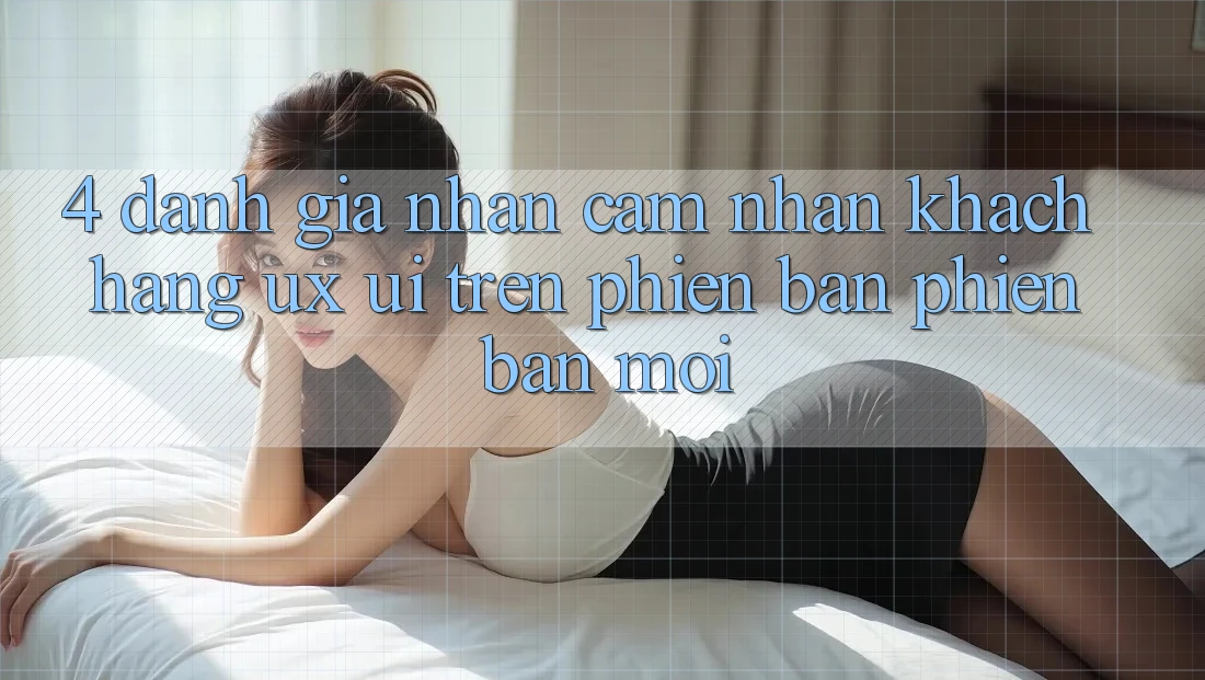 4. Đánh Giá Nhận cảm nhận Khách hàng (UX/UI) Trên Phiên Bản Phiên bản mới