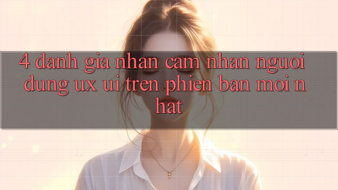 4. Đánh Giá Nhận cảm nhận Người Dùng (UX/UI) Trên Phiên Bản Mới nhất