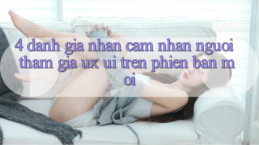 4. Đánh Giá Nhận cảm nhận Người tham gia (UX/UI) Trên Phiên Bản Mới