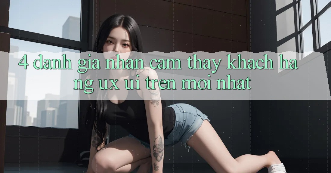 4. Đánh Giá Nhận cảm thấy Khách hàng (UX/UI) Trên Mới nhất
