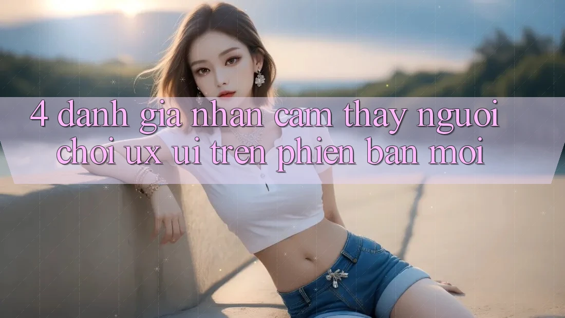 4. Đánh Giá Nhận cảm thấy Người chơi (UX/UI) Trên Phiên Bản Mới