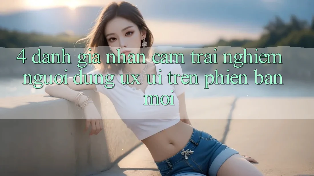 4. Đánh Giá Nhận cảm trải nghiệm Người Dùng (UX/UI) Trên Phiên Bản Mới