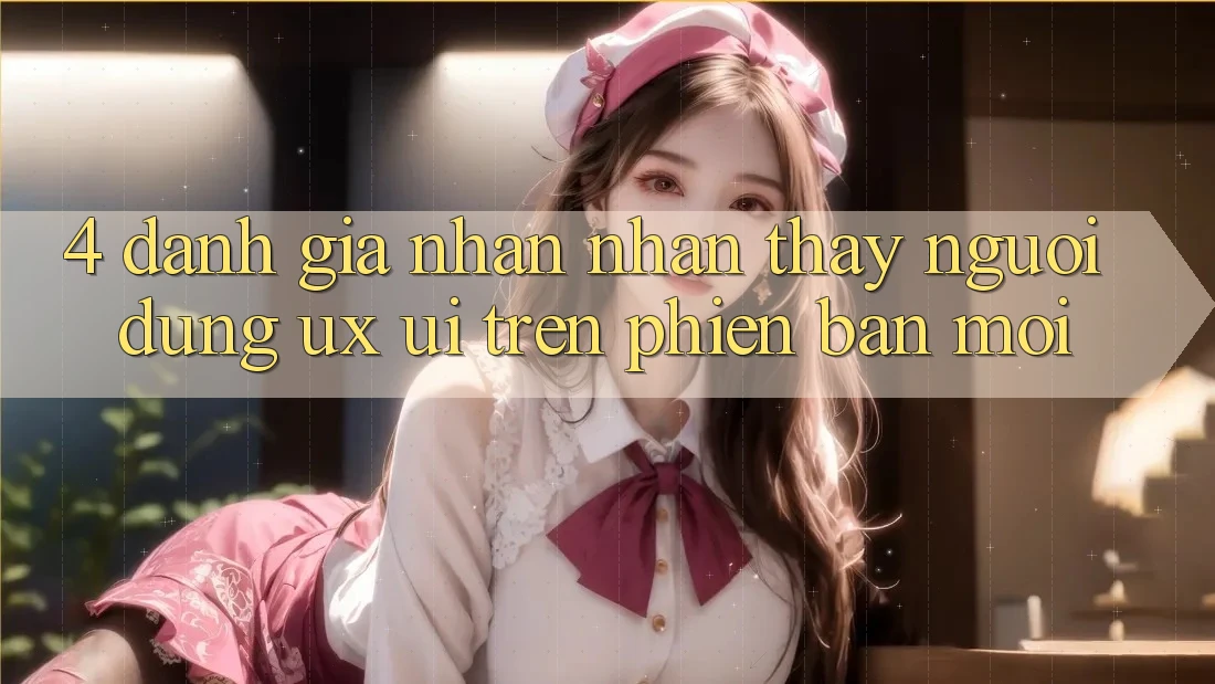 4. Đánh Giá Nhận nhận thấy Người Dùng (UX/UI) Trên Phiên bản mới